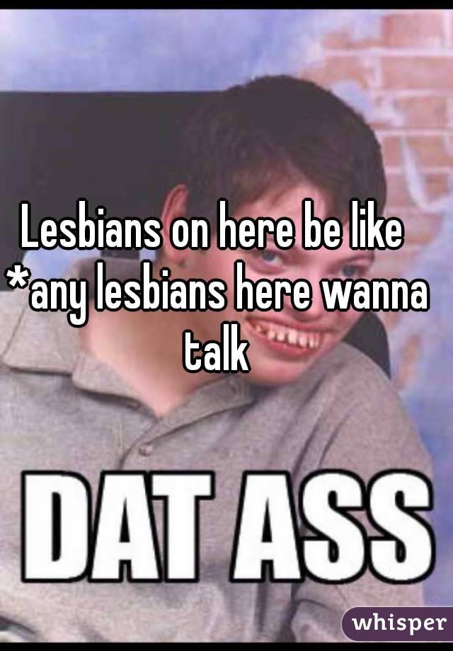 Lesbians on here be like 
*any lesbians here wanna talk 