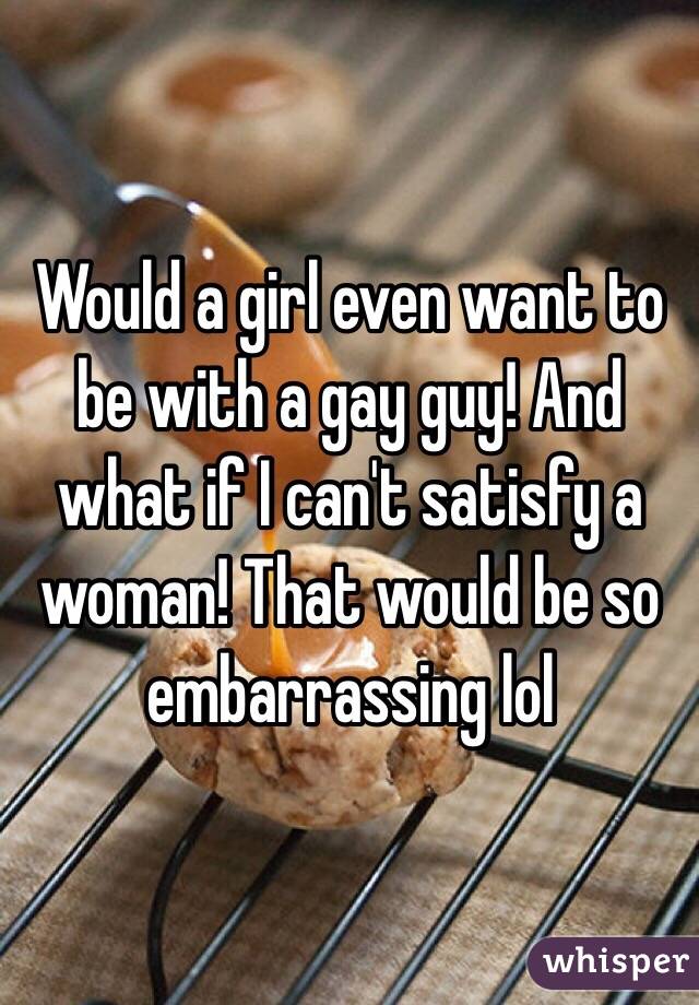 Would a girl even want to be with a gay guy! And what if I can't satisfy a woman! That would be so embarrassing lol 