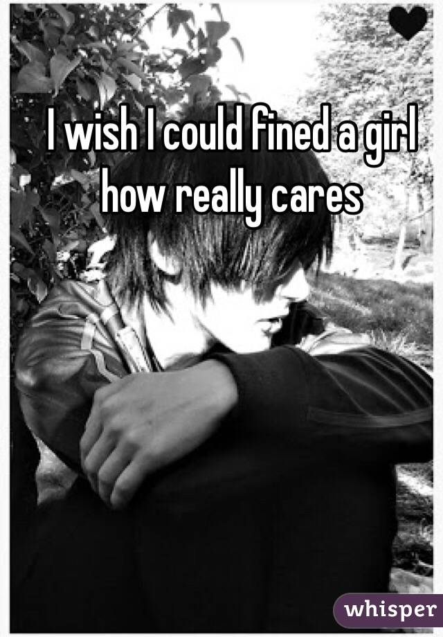 I wish I could fined a girl how really cares 