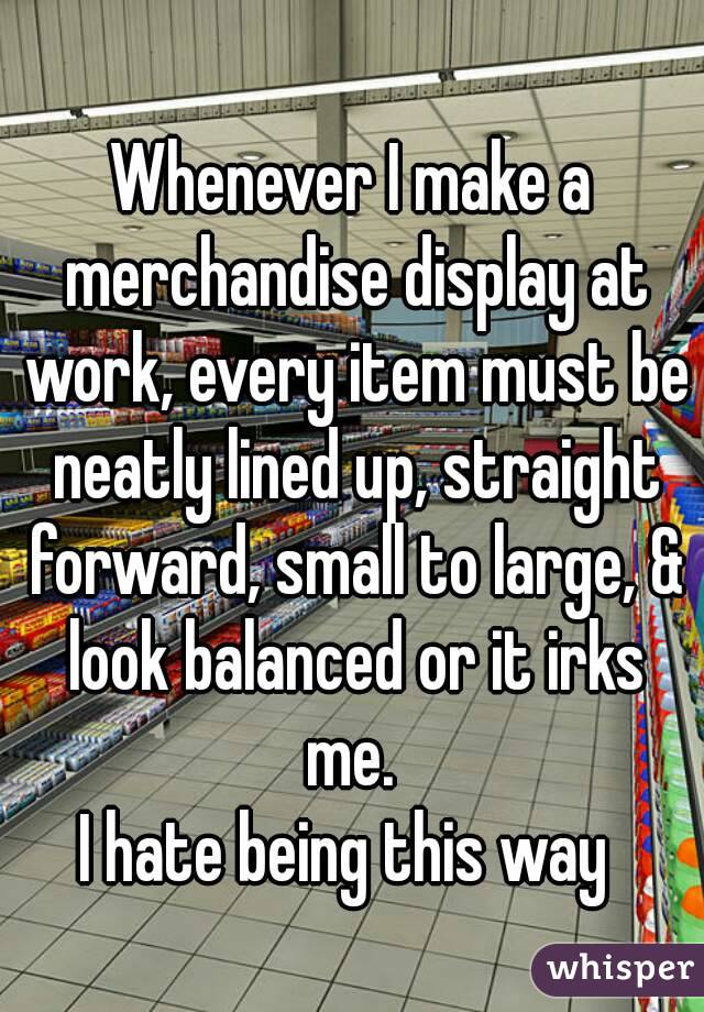Whenever I make a merchandise display at work, every item must be neatly lined up, straight forward, small to large, & look balanced or it irks me. 
I hate being this way 