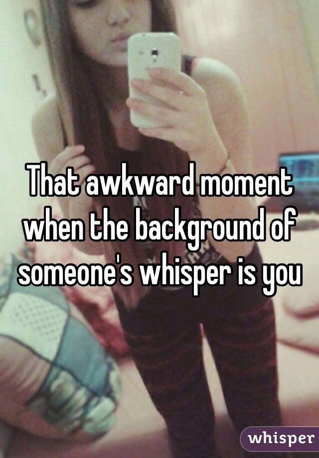 That awkward moment when the background of someone's whisper is you 