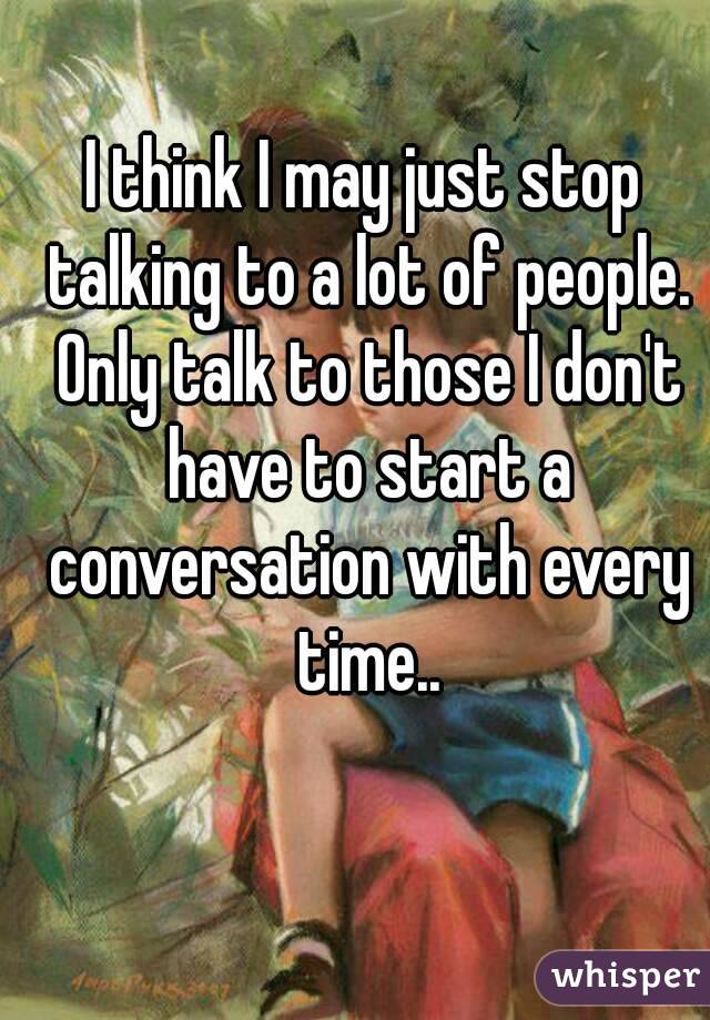 I think I may just stop talking to a lot of people. Only talk to those I don't have to start a conversation with every time..