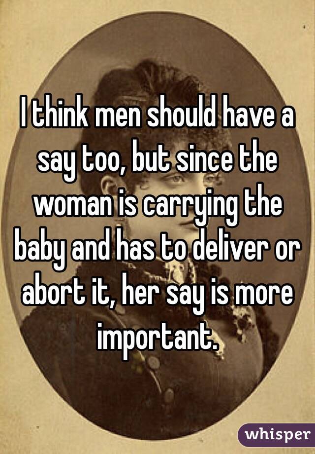 I think men should have a say too, but since the woman is carrying the baby and has to deliver or abort it, her say is more important.
