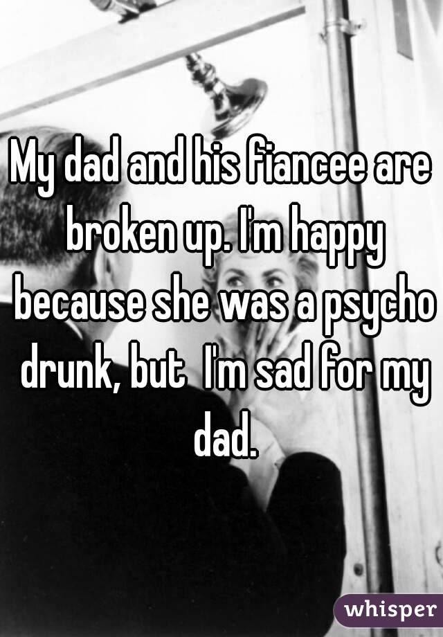 My dad and his fiancee are broken up. I'm happy because she was a psycho drunk, but  I'm sad for my dad.