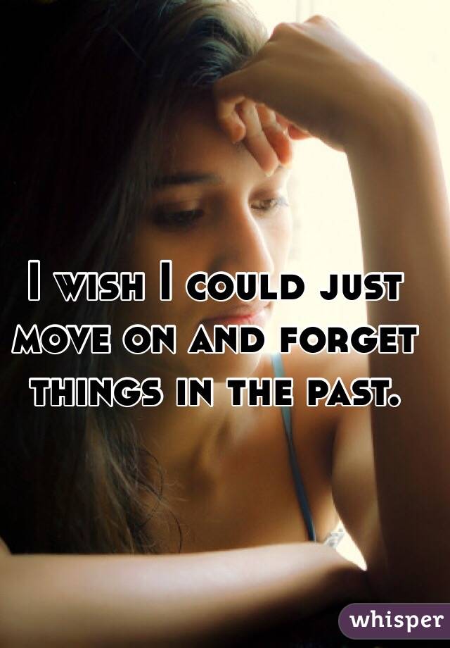 I wish I could just move on and forget things in the past. 