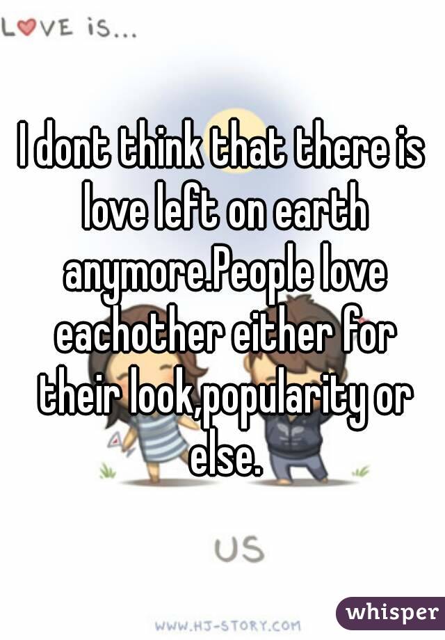 I dont think that there is love left on earth anymore.People love eachother either for their look,popularity or else.