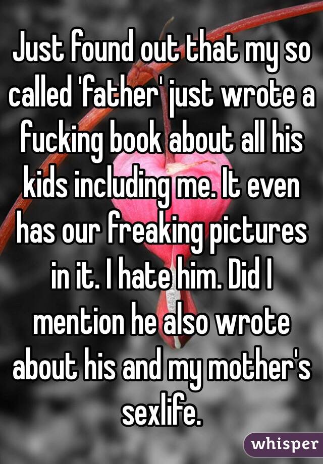 Just found out that my so called 'father' just wrote a fucking book about all his kids including me. It even has our freaking pictures in it. I hate him. Did I mention he also wrote about his and my mother's sexlife. 