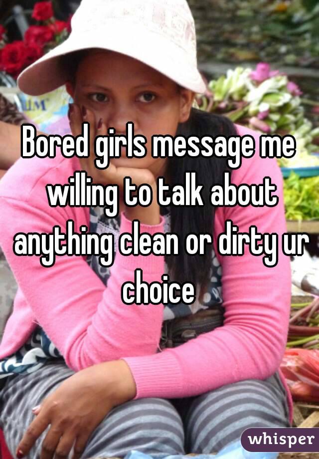 Bored girls message me willing to talk about anything clean or dirty ur choice 