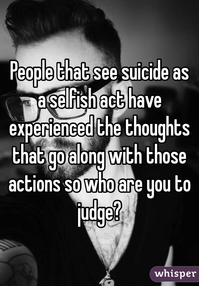 People that see suicide as a selfish act have experienced the thoughts that go along with those actions so who are you to judge?
