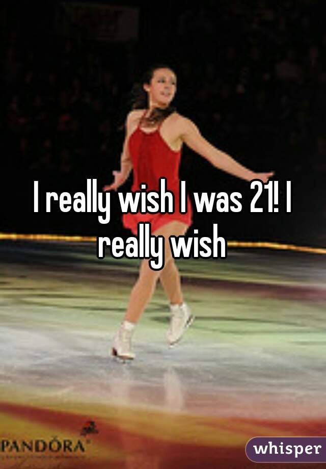 I really wish I was 21! I really wish 