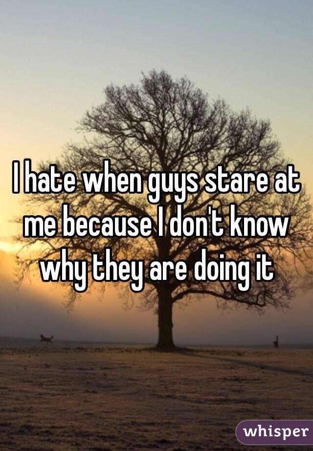I hate when guys stare at me because I don't know why they are doing it