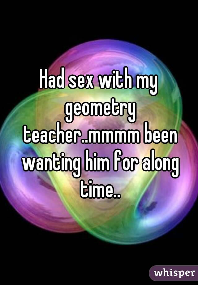 Had sex with my geometry teacher..mmmm been wanting him for along time..