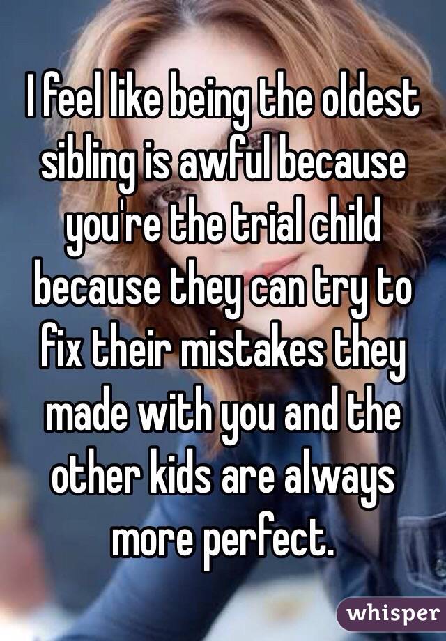 I feel like being the oldest sibling is awful because you're the trial child because they can try to fix their mistakes they made with you and the other kids are always more perfect. 