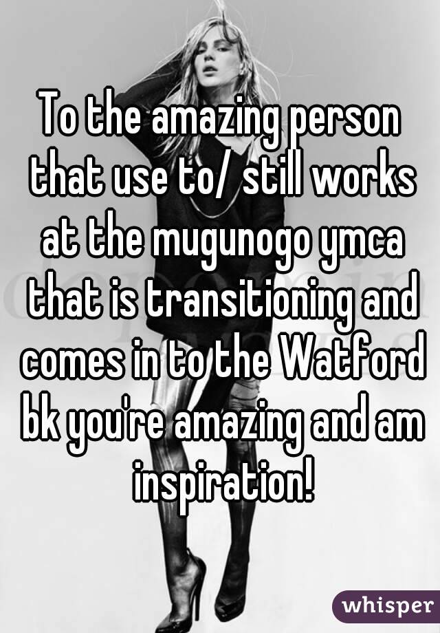 To the amazing person that use to/ still works at the mugunogo ymca that is transitioning and comes in to the Watford bk you're amazing and am inspiration!