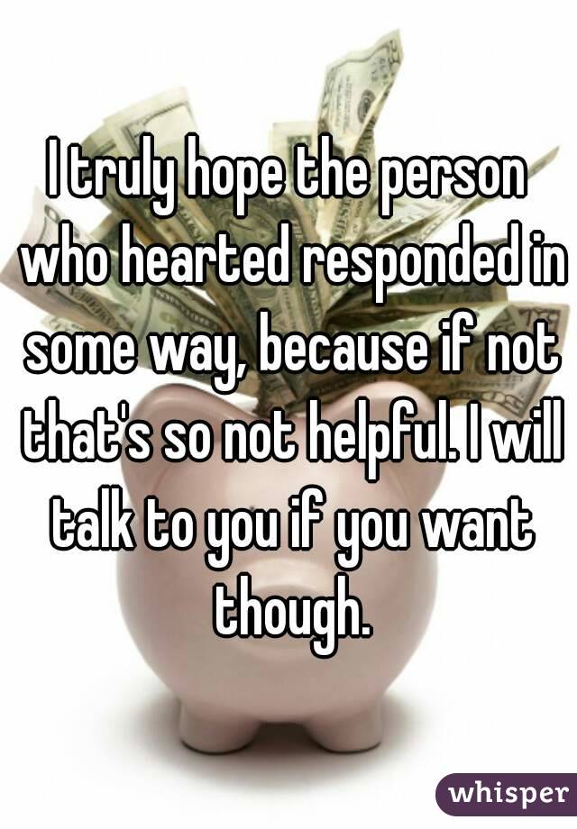I truly hope the person who hearted responded in some way, because if not that's so not helpful. I will talk to you if you want though.