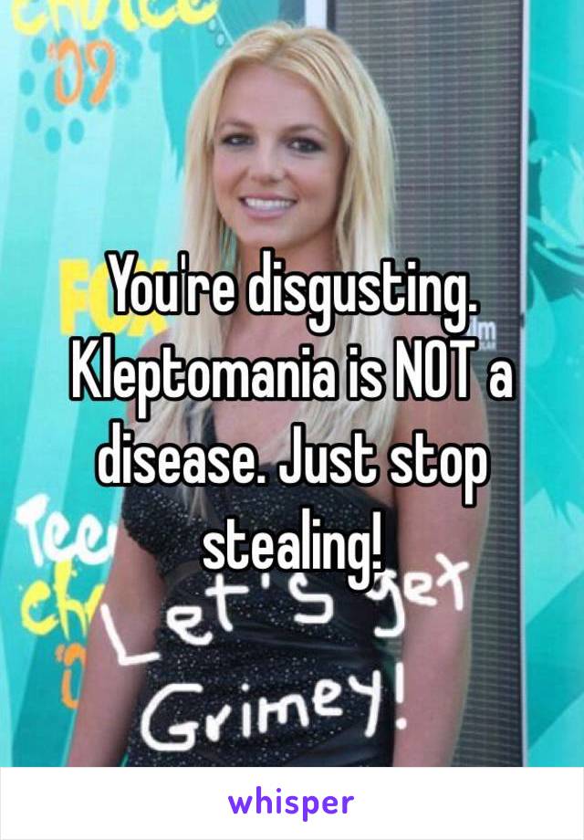 You're disgusting. Kleptomania is NOT a disease. Just stop stealing!