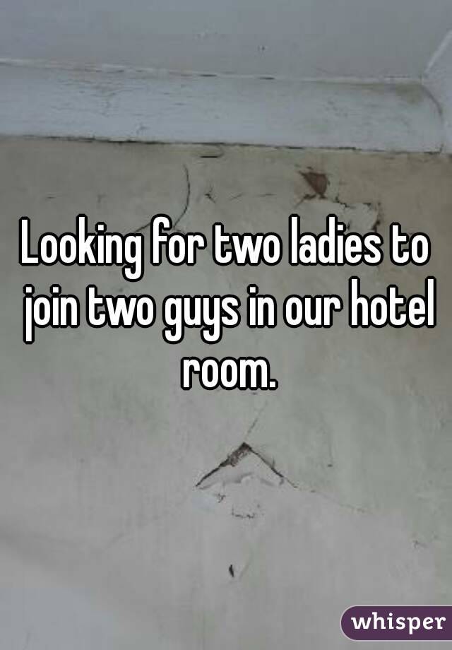 Looking for two ladies to join two guys in our hotel room.