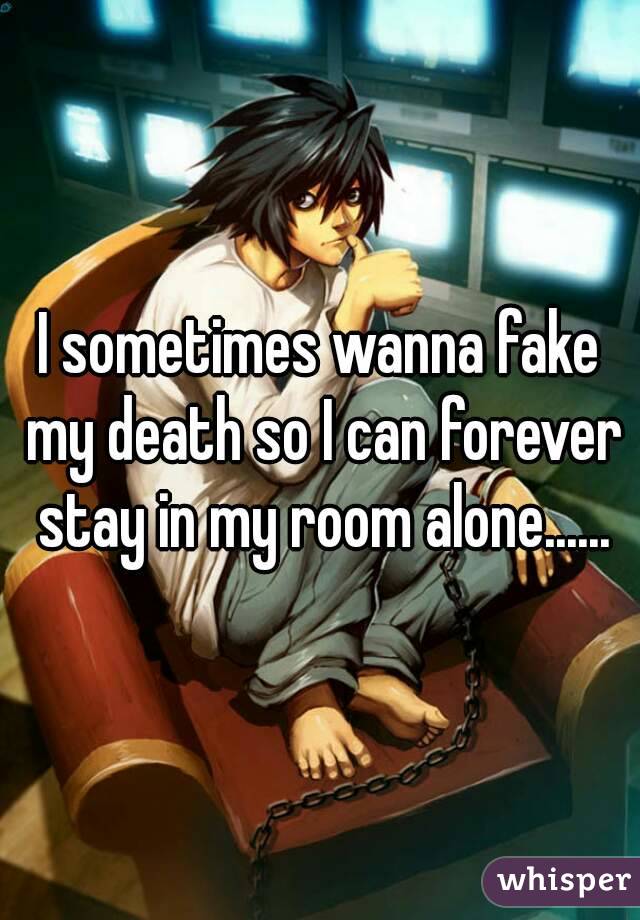 I sometimes wanna fake my death so I can forever stay in my room alone......