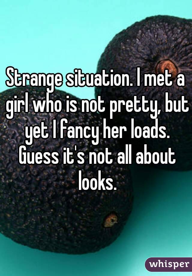 Strange situation. I met a girl who is not pretty, but yet I fancy her loads. Guess it's not all about looks.