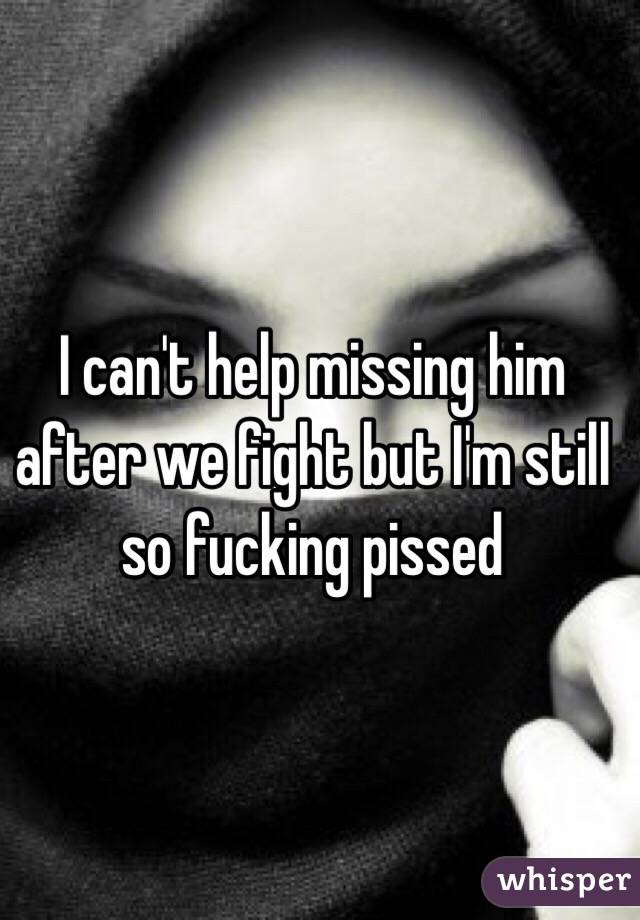 I can't help missing him after we fight but I'm still so fucking pissed 