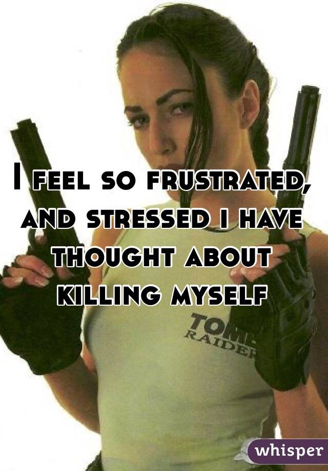 I feel so frustrated, and stressed i have thought about killing myself