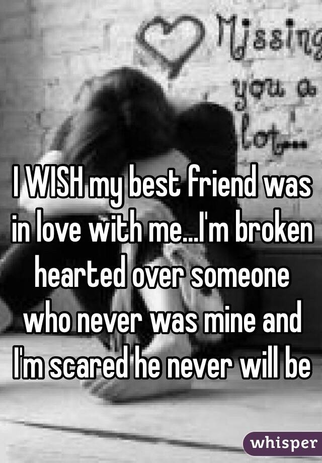 I WISH my best friend was in love with me...I'm broken hearted over someone who never was mine and I'm scared he never will be