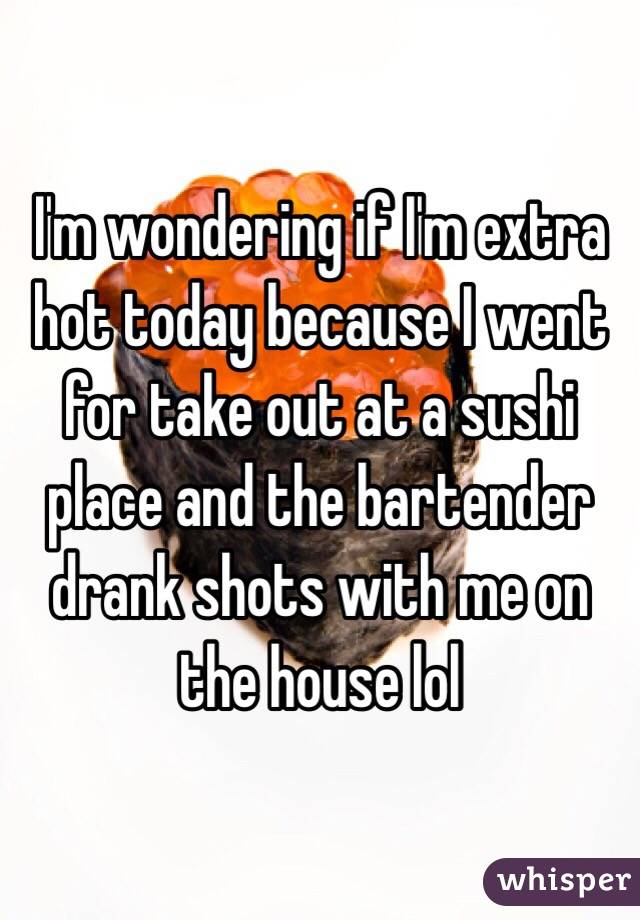 I'm wondering if I'm extra hot today because I went for take out at a sushi place and the bartender drank shots with me on the house lol