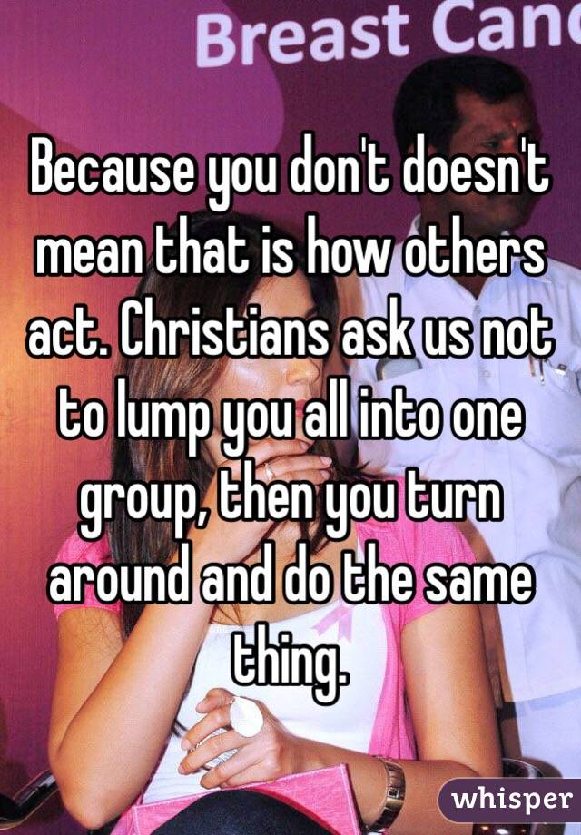 Because you don't doesn't mean that is how others act. Christians ask us not to lump you all into one group, then you turn around and do the same thing.