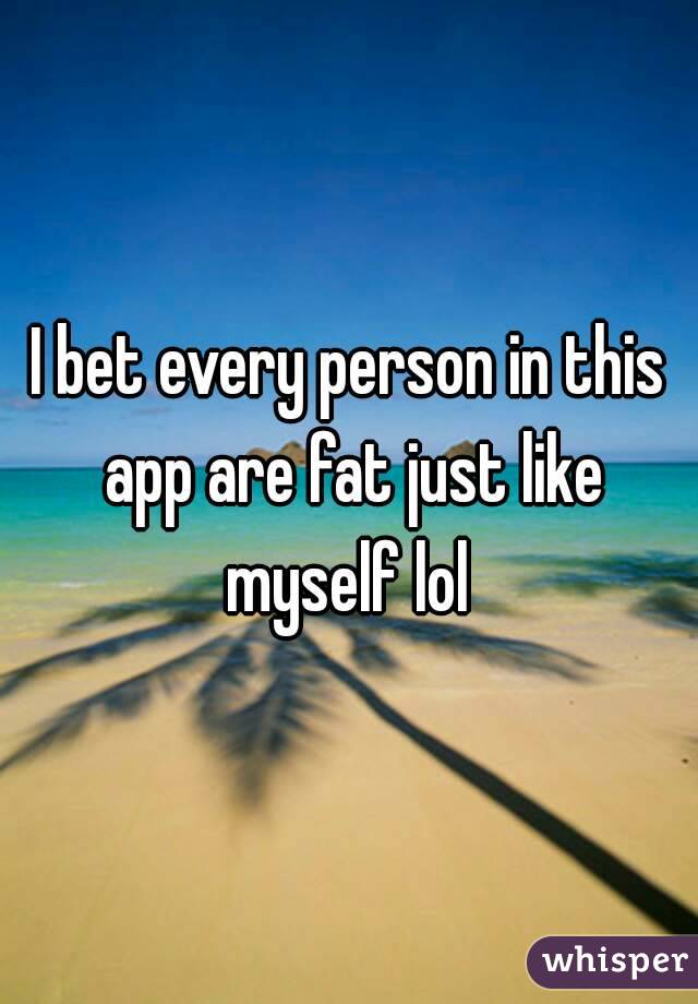 I bet every person in this app are fat just like myself lol 