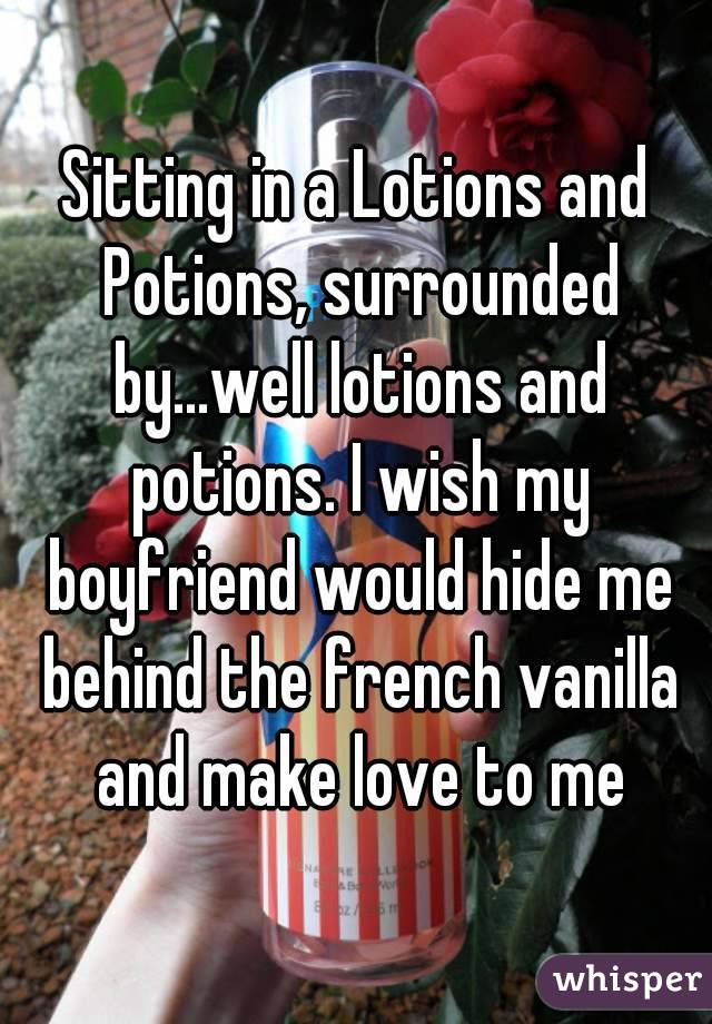 Sitting in a Lotions and Potions, surrounded by...well lotions and potions. I wish my boyfriend would hide me behind the french vanilla and make love to me