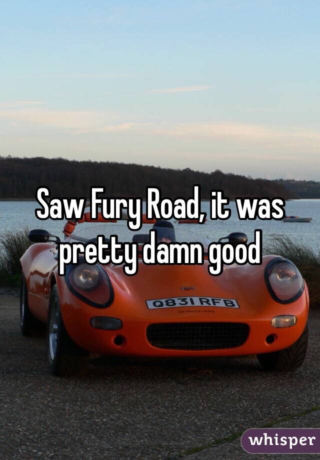 Saw Fury Road, it was pretty damn good