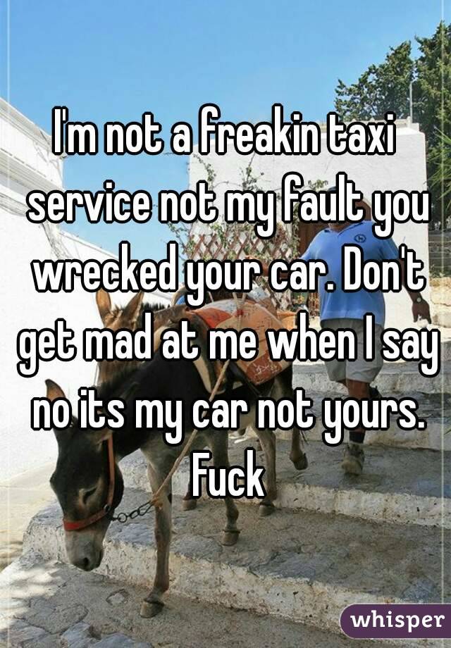 I'm not a freakin taxi service not my fault you wrecked your car. Don't get mad at me when I say no its my car not yours. Fuck