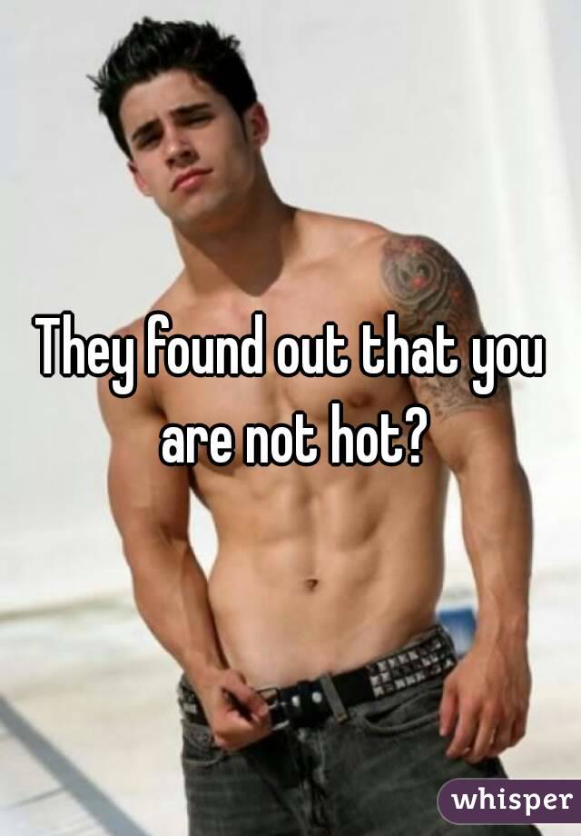 They found out that you are not hot?