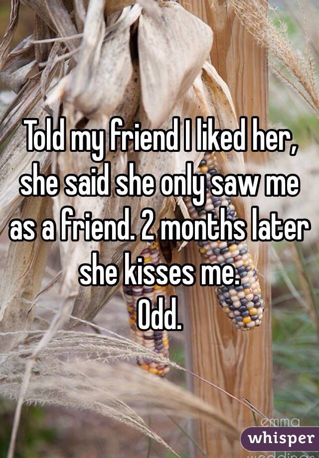 Told my friend I liked her, she said she only saw me as a friend. 2 months later she kisses me. 
Odd.