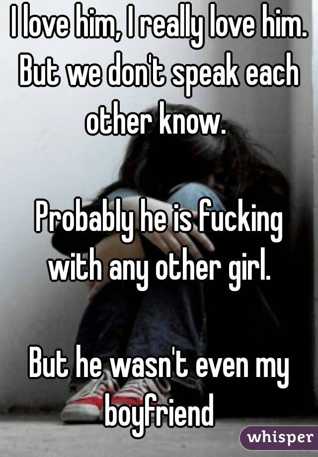 I love him, I really love him.
But we don't speak each other know.  

Probably he is fucking with any other girl. 

But he wasn't even my boyfriend 