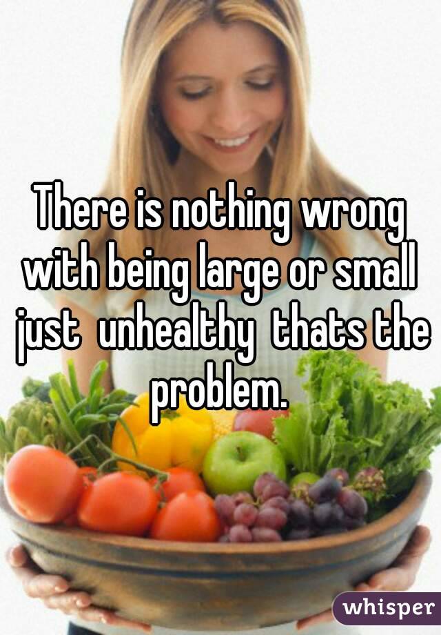 There is nothing wrong with being large or small  just  unhealthy  thats the problem. 