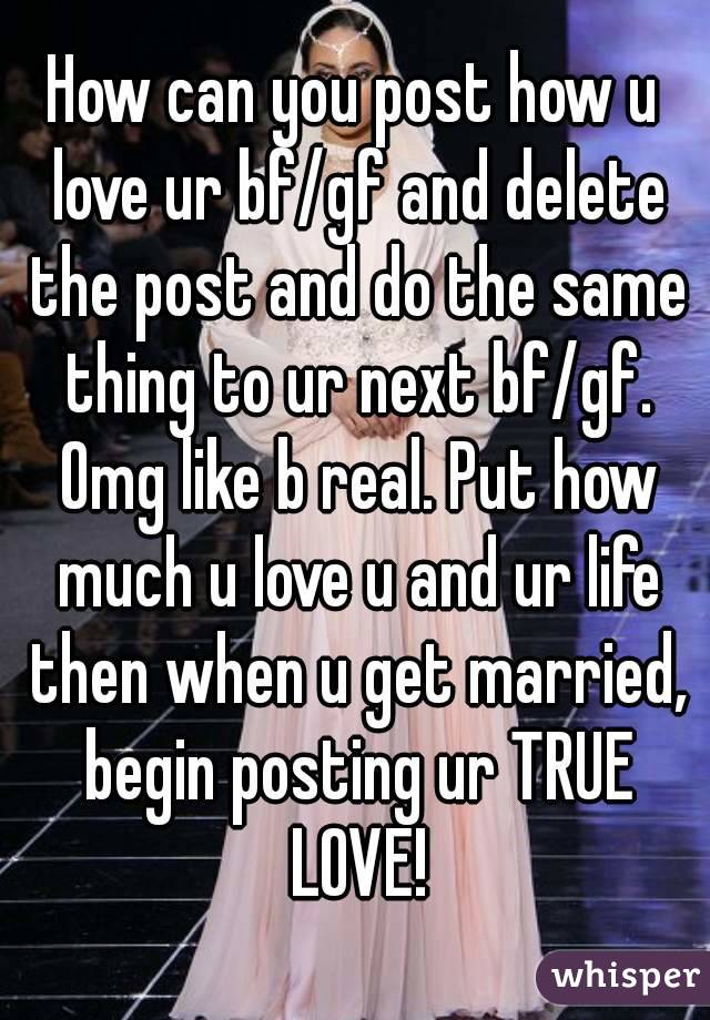 How can you post how u love ur bf/gf and delete the post and do the same thing to ur next bf/gf. Omg like b real. Put how much u love u and ur life then when u get married, begin posting ur TRUE LOVE!