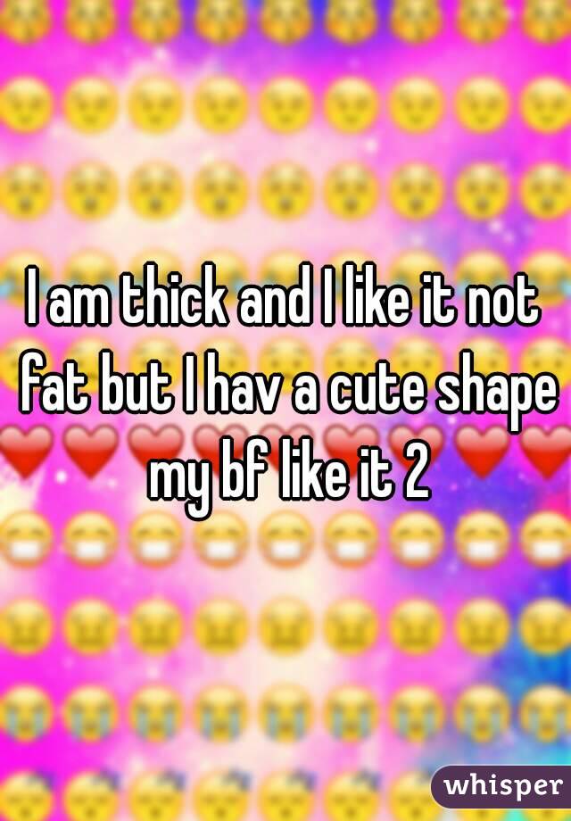 I am thick and I like it not fat but I hav a cute shape my bf like it 2