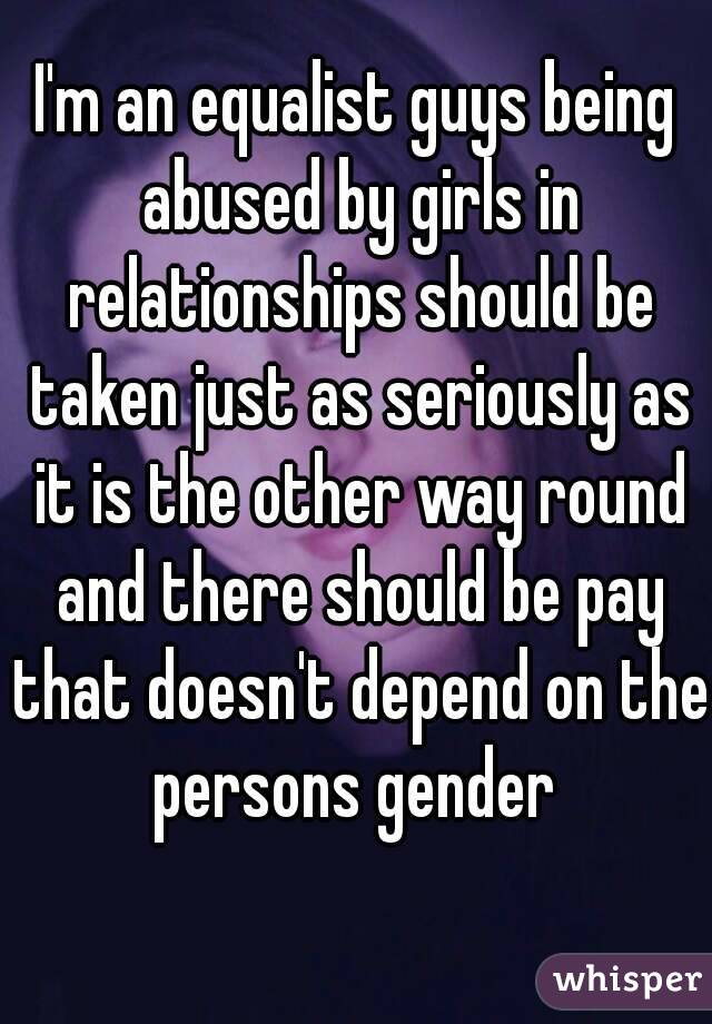 I'm an equalist guys being abused by girls in relationships should be taken just as seriously as it is the other way round and there should be pay that doesn't depend on the persons gender 
