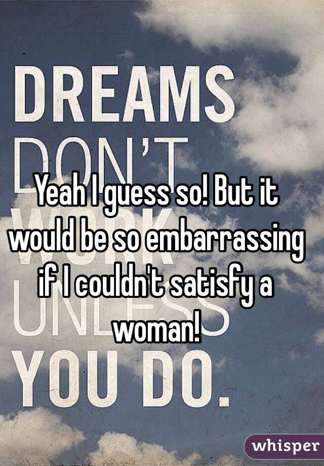 Yeah I guess so! But it would be so embarrassing if I couldn't satisfy a woman! 