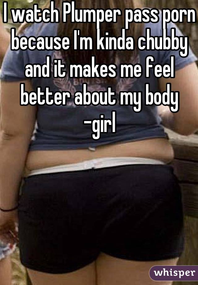 I watch Plumper pass porn because I'm kinda chubby and it makes me feel better about my body 
-girl