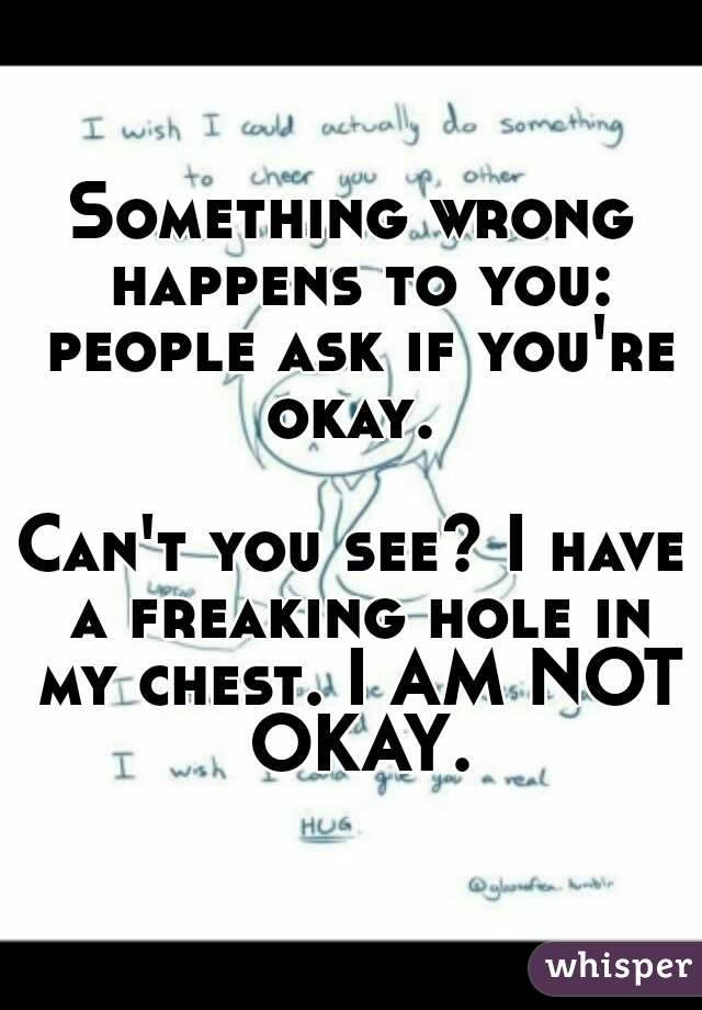 Something wrong happens to you: people ask if you're okay. 

Can't you see? I have a freaking hole in my chest. I AM NOT OKAY.