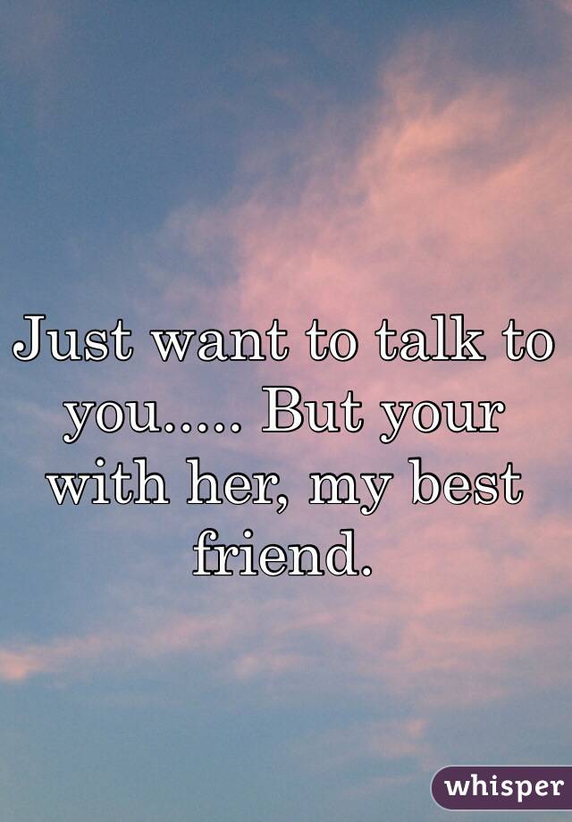 Just want to talk to you..... But your with her, my best friend. 
