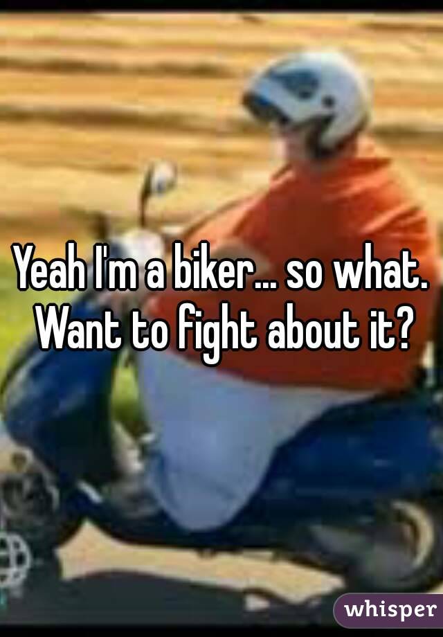Yeah I'm a biker... so what. Want to fight about it?