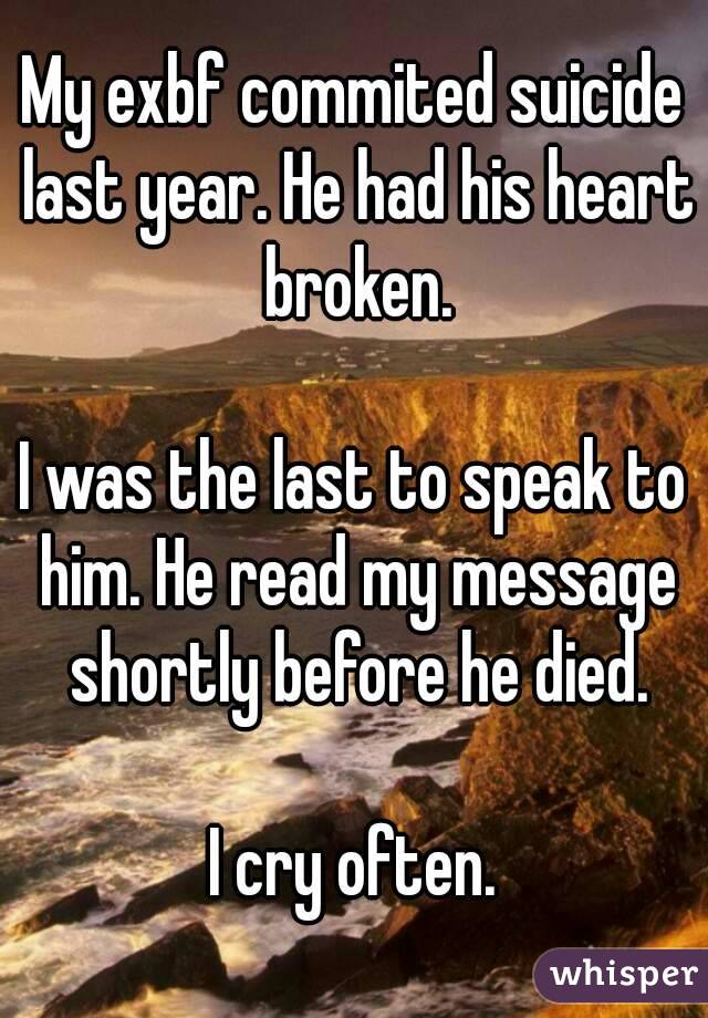 My exbf commited suicide last year. He had his heart broken.

I was the last to speak to him. He read my message shortly before he died.

I cry often.
