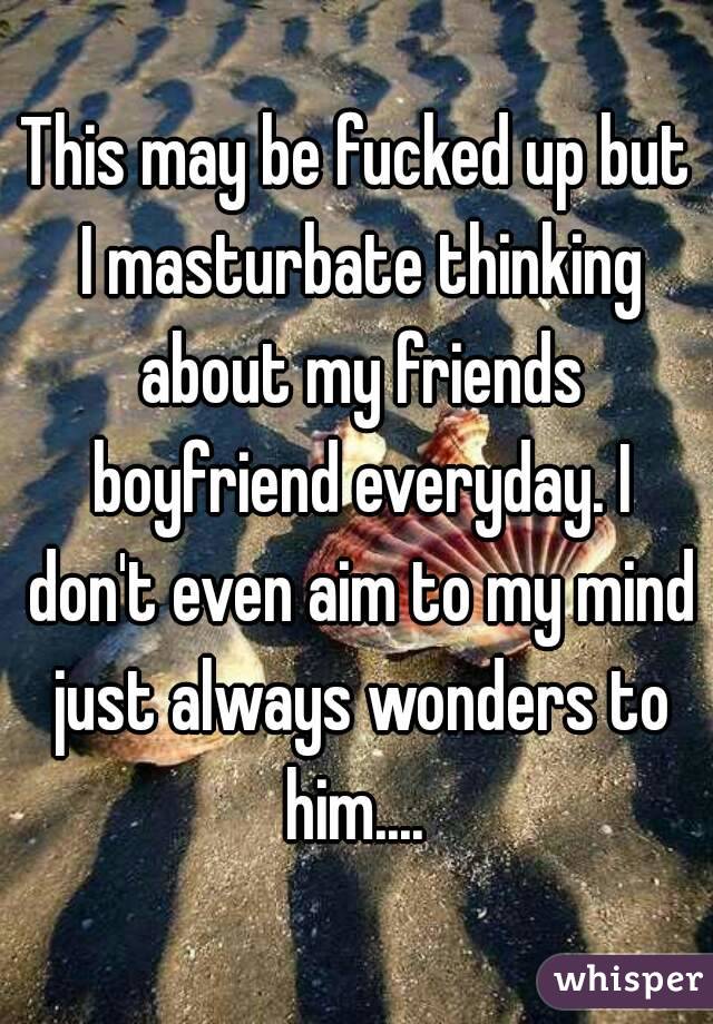 This may be fucked up but I masturbate thinking about my friends boyfriend everyday. I don't even aim to my mind just always wonders to him.... 