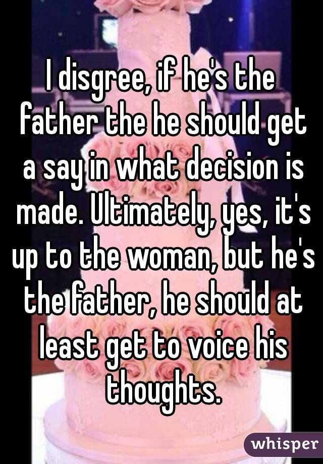 I disgree, if he's the father the he should get a say in what decision is made. Ultimately, yes, it's up to the woman, but he's the father, he should at least get to voice his thoughts.