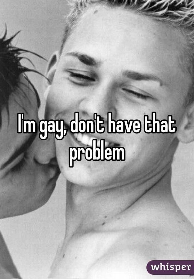 I'm gay, don't have that problem