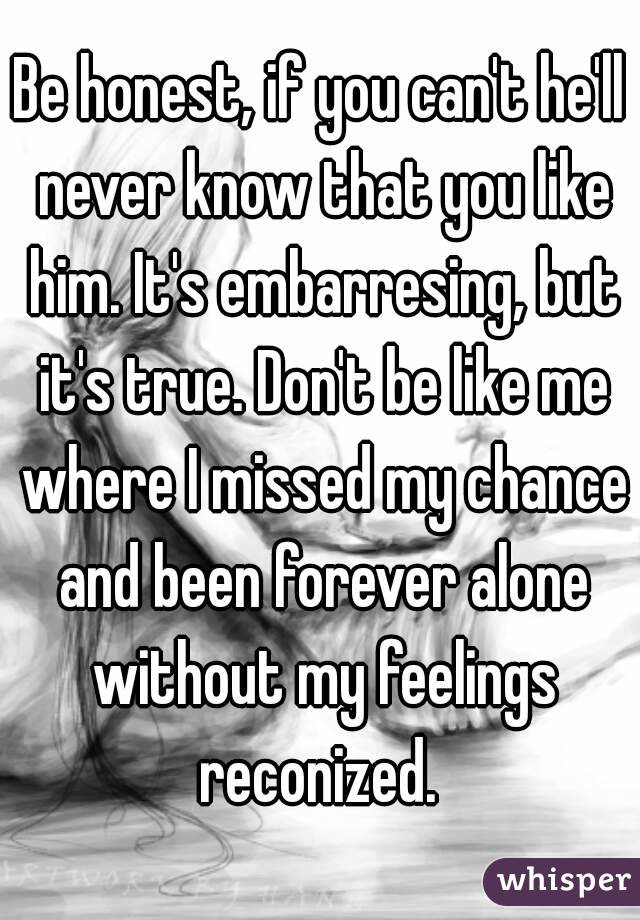 Be honest, if you can't he'll never know that you like him. It's embarresing, but it's true. Don't be like me where I missed my chance and been forever alone without my feelings reconized. 