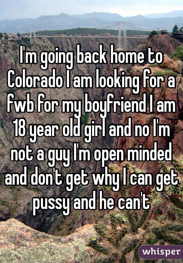 I'm going back home to Colorado I am looking for a fwb for my boyfriend I am 18 year old girl and no I'm not a guy I'm open minded and don't get why I can get pussy and he can't 